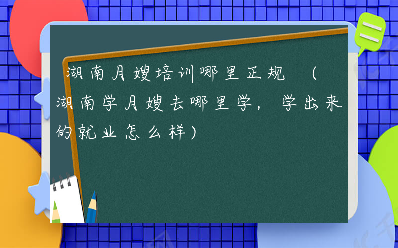 湖南月嫂培训哪里正规 (湖南学月嫂去哪里学,学出来的就业怎么样)